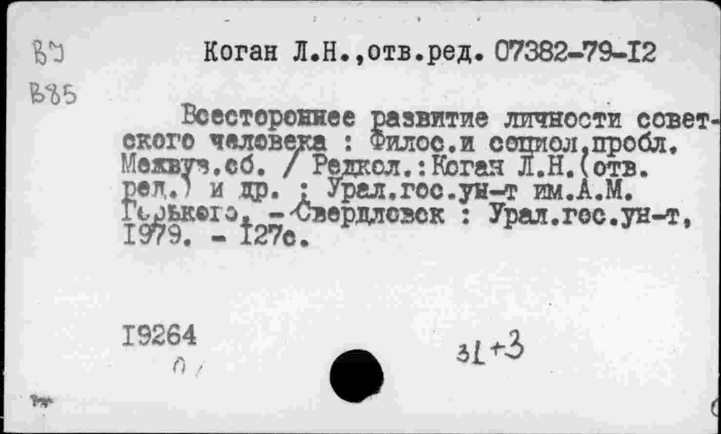 ﻿№
Коган Л.Н.,отв.ред. 07382-79-12
Всестороннее развитие личности совет скоро человека : Филос.и сопиол.пробл. Межвуз. сб. / Редксл.:Котая Л.Ндотв. ред.) и др. : Урал.гос.ун-т им.А.М. Гь^ького^ -'Свердловск : Урал.гос.ун-т,
19264
и /■
31 +3